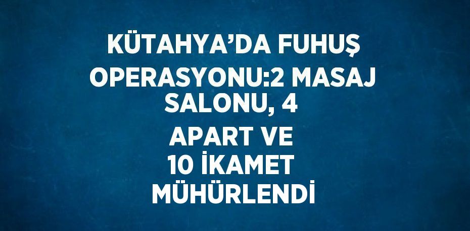 KÜTAHYA’DA FUHUŞ OPERASYONU:2 MASAJ SALONU, 4 APART VE 10 İKAMET MÜHÜRLENDİ