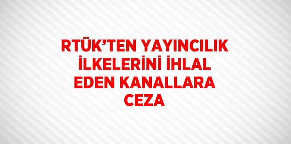 RTÜK’TEN YAYINCILIK İLKELERİNİ İHLAL EDEN KANALLARA CEZA