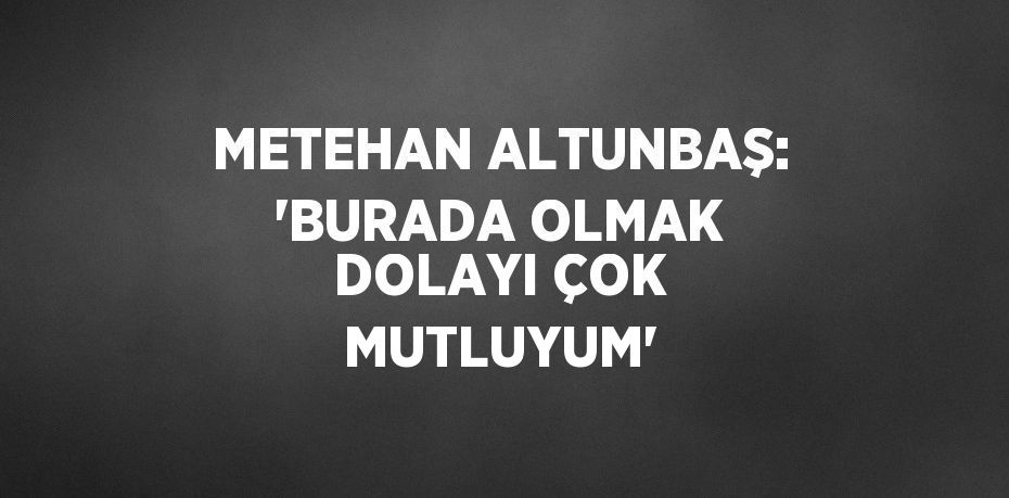 METEHAN ALTUNBAŞ: 'BURADA OLMAK DOLAYI ÇOK MUTLUYUM'