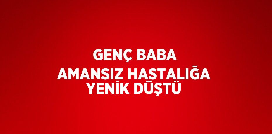 GENÇ BABA AMANSIZ HASTALIĞA YENİK DÜŞTÜ