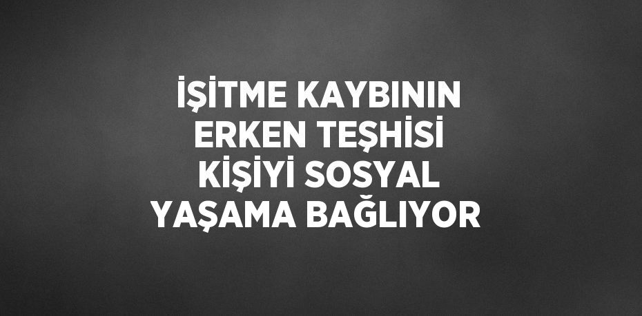 İŞİTME KAYBININ ERKEN TEŞHİSİ KİŞİYİ SOSYAL YAŞAMA BAĞLIYOR