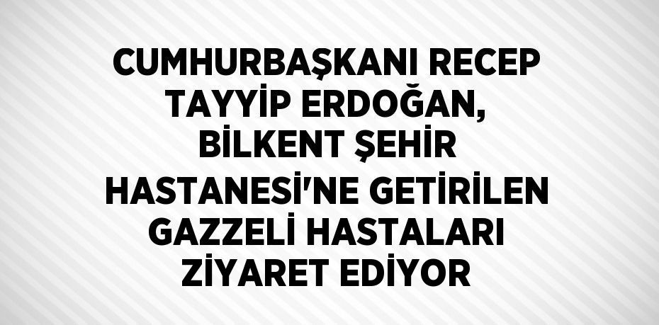 CUMHURBAŞKANI RECEP TAYYİP ERDOĞAN, BİLKENT ŞEHİR HASTANESİ’NE GETİRİLEN GAZZELİ HASTALARI ZİYARET EDİYOR