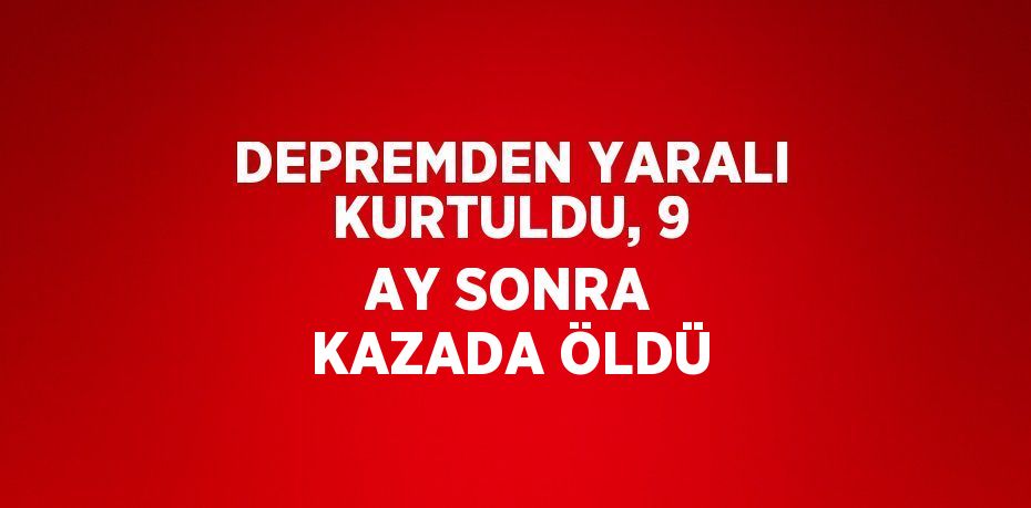 DEPREMDEN YARALI KURTULDU, 9 AY SONRA KAZADA ÖLDÜ