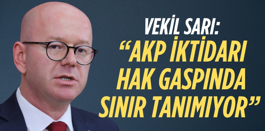 VEKİL SARI: “AKP İKTİDARI HAK  GASPINDA SINIR TANIMIYOR”