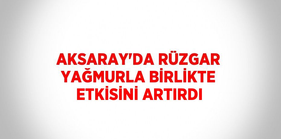 AKSARAY’DA RÜZGAR YAĞMURLA BİRLİKTE ETKİSİNİ ARTIRDI