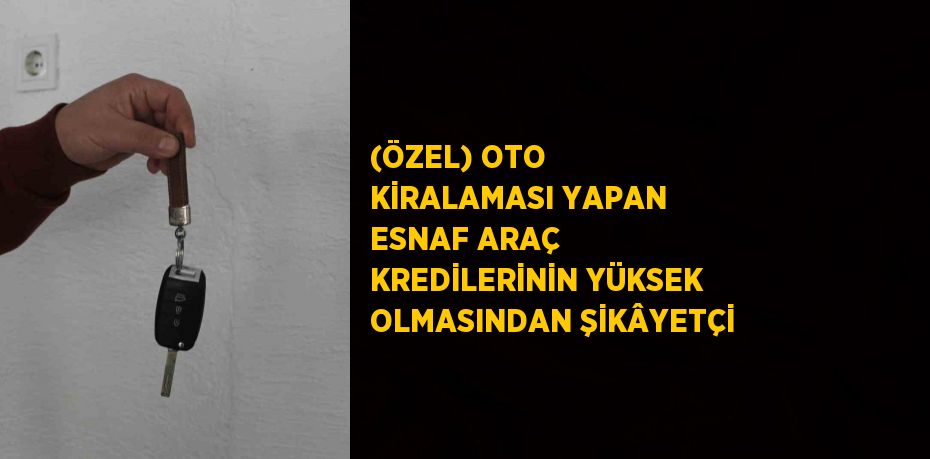 (ÖZEL) OTO KİRALAMASI YAPAN ESNAF ARAÇ KREDİLERİNİN YÜKSEK OLMASINDAN ŞİKÂYETÇİ