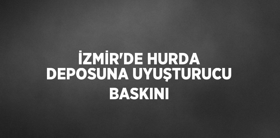 İZMİR’DE HURDA DEPOSUNA UYUŞTURUCU BASKINI