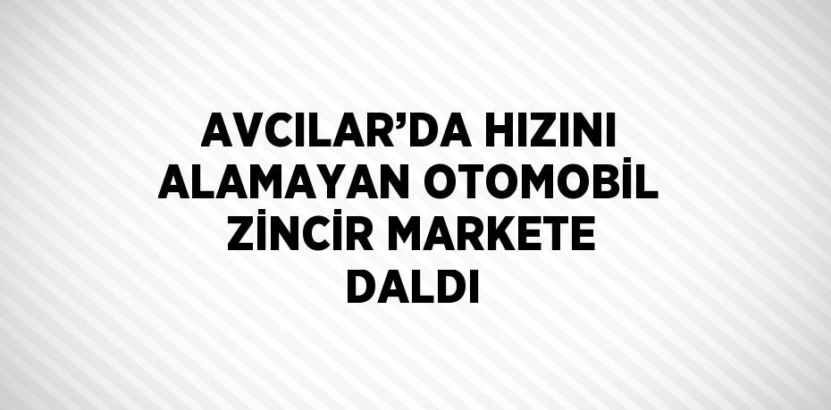 AVCILAR’DA HIZINI ALAMAYAN OTOMOBİL ZİNCİR MARKETE DALDI