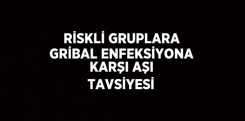 RİSKLİ GRUPLARA GRİBAL ENFEKSİYONA KARŞI AŞI TAVSİYESİ