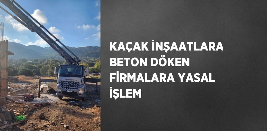 KAÇAK İNŞAATLARA BETON DÖKEN FİRMALARA YASAL İŞLEM