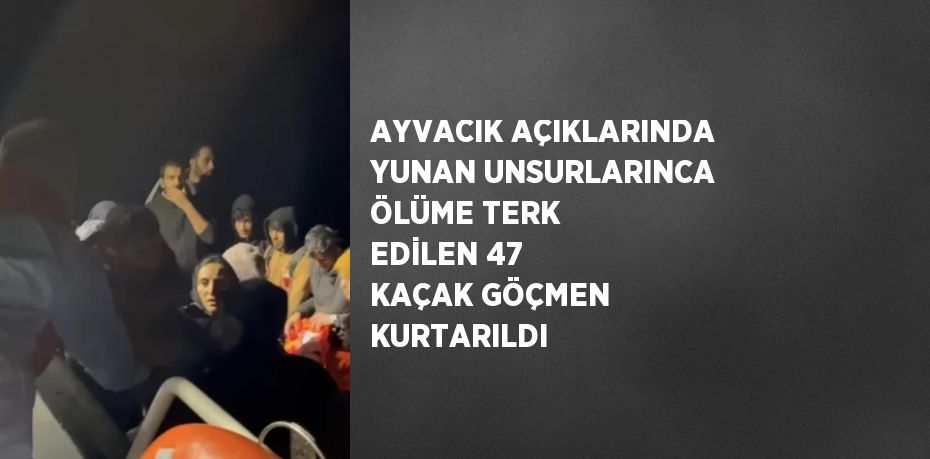 AYVACIK AÇIKLARINDA YUNAN UNSURLARINCA ÖLÜME TERK EDİLEN 47 KAÇAK GÖÇMEN KURTARILDI