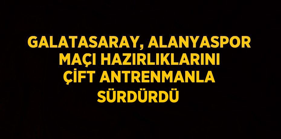 GALATASARAY, ALANYASPOR MAÇI HAZIRLIKLARINI ÇİFT ANTRENMANLA SÜRDÜRDÜ