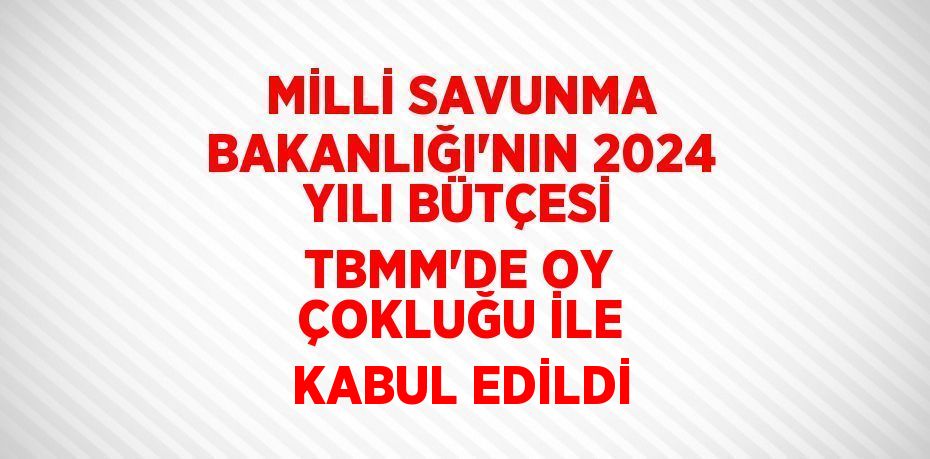 MİLLİ SAVUNMA BAKANLIĞI’NIN 2024 YILI BÜTÇESİ TBMM’DE OY ÇOKLUĞU İLE KABUL EDİLDİ