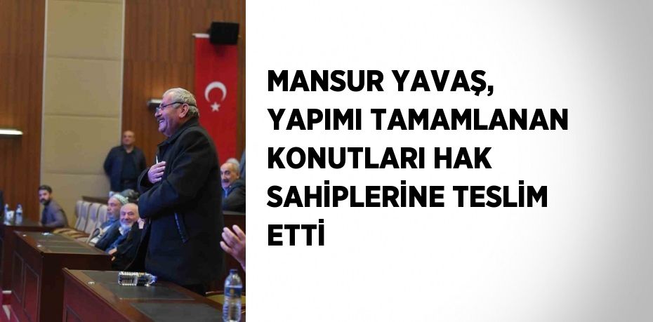 MANSUR YAVAŞ, YAPIMI TAMAMLANAN KONUTLARI HAK SAHİPLERİNE TESLİM ETTİ