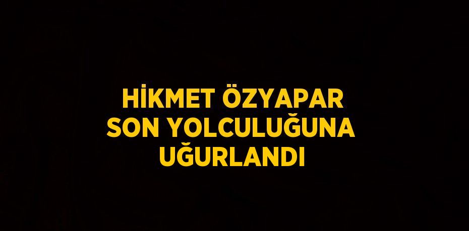 HİKMET ÖZYAPAR SON YOLCULUĞUNA UĞURLANDI