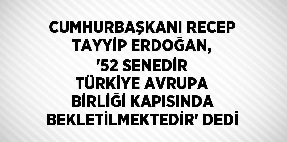 CUMHURBAŞKANI RECEP TAYYİP ERDOĞAN, '52 SENEDİR TÜRKİYE AVRUPA BİRLİĞİ KAPISINDA BEKLETİLMEKTEDİR' DEDİ