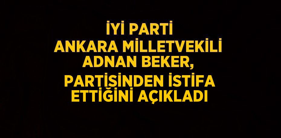 İYİ PARTİ ANKARA MİLLETVEKİLİ ADNAN BEKER, PARTİSİNDEN İSTİFA ETTİĞİNİ AÇIKLADI