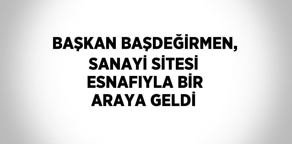 BAŞKAN BAŞDEĞİRMEN, SANAYİ SİTESİ ESNAFIYLA BİR ARAYA GELDİ