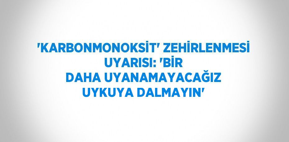 'KARBONMONOKSİT' ZEHİRLENMESİ UYARISI: 'BİR DAHA UYANAMAYACAĞIZ UYKUYA DALMAYIN'