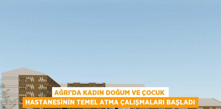 AĞRI’DA KADIN DOĞUM VE ÇOCUK HASTANESİNİN TEMEL ATMA ÇALIŞMALARI BAŞLADI