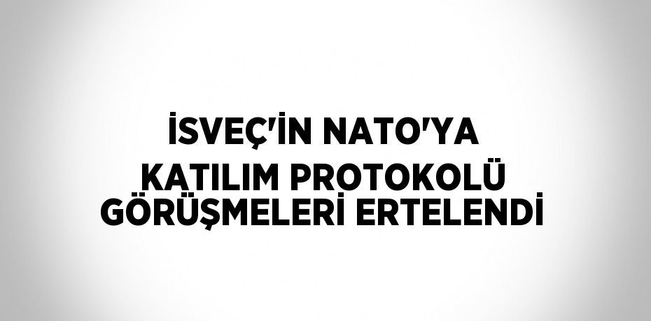 İSVEÇ’İN NATO’YA KATILIM PROTOKOLÜ GÖRÜŞMELERİ ERTELENDİ