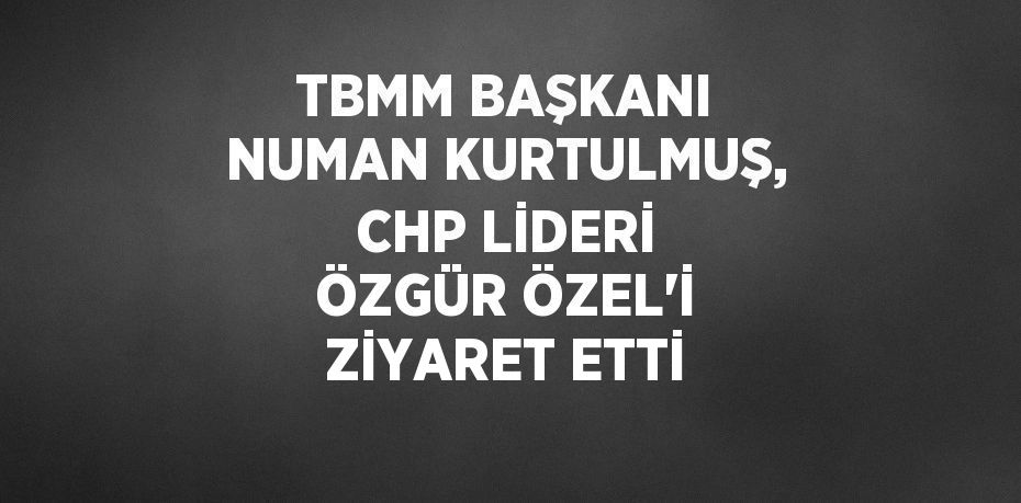 TBMM BAŞKANI NUMAN KURTULMUŞ, CHP LİDERİ ÖZGÜR ÖZEL’İ ZİYARET ETTİ