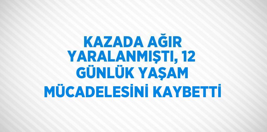 KAZADA AĞIR YARALANMIŞTI, 12 GÜNLÜK YAŞAM MÜCADELESİNİ KAYBETTİ