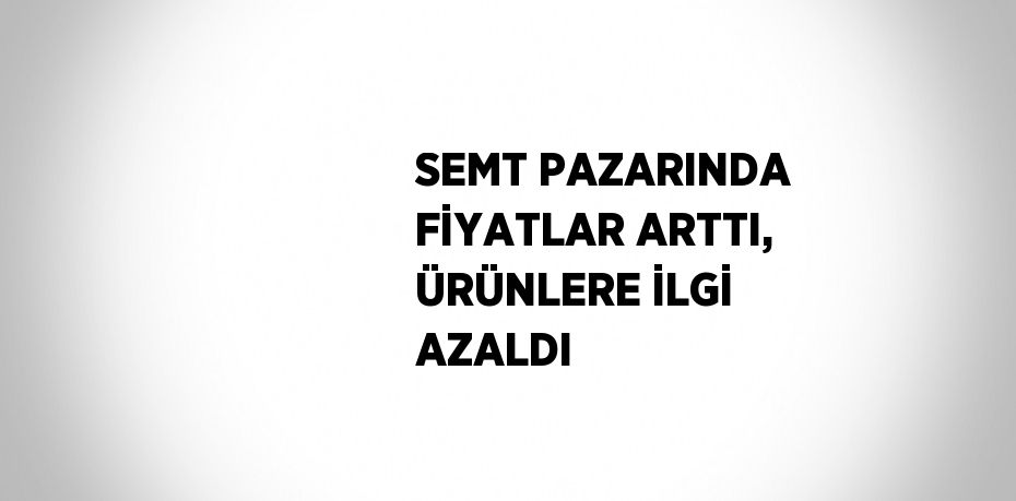 SEMT PAZARINDA FİYATLAR ARTTI, ÜRÜNLERE İLGİ AZALDI