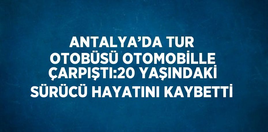 ANTALYA’DA TUR OTOBÜSÜ OTOMOBİLLE ÇARPIŞTI:20 YAŞINDAKİ SÜRÜCÜ HAYATINI KAYBETTİ