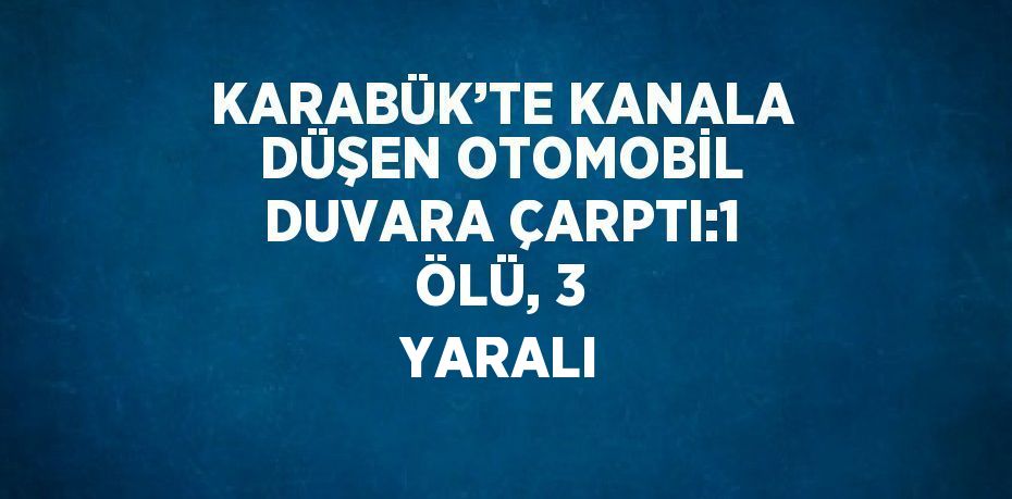 KARABÜK’TE KANALA DÜŞEN OTOMOBİL DUVARA ÇARPTI:1 ÖLÜ, 3 YARALI