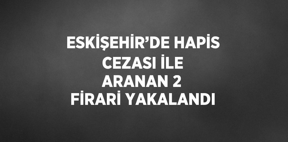 ESKİŞEHİR’DE HAPİS CEZASI İLE ARANAN 2 FİRARİ YAKALANDI