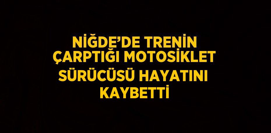 NİĞDE’DE TRENİN ÇARPTIĞI MOTOSİKLET SÜRÜCÜSÜ HAYATINI KAYBETTİ