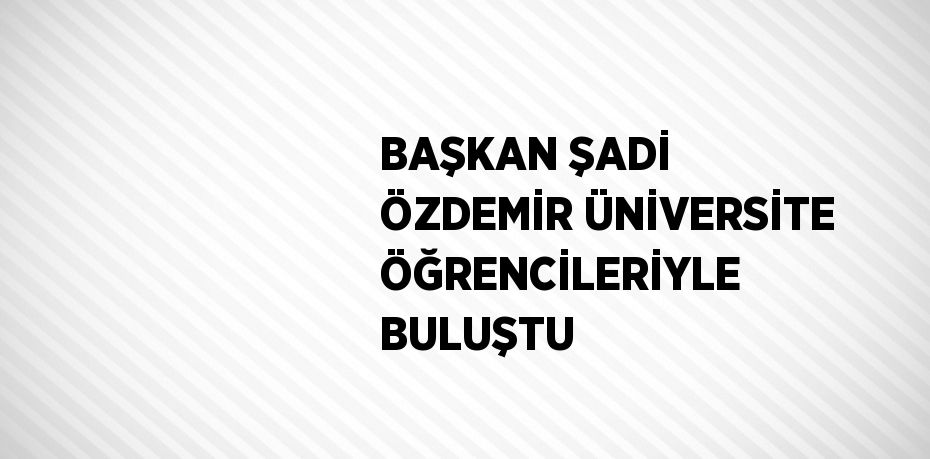 BAŞKAN ŞADİ ÖZDEMİR ÜNİVERSİTE ÖĞRENCİLERİYLE BULUŞTU