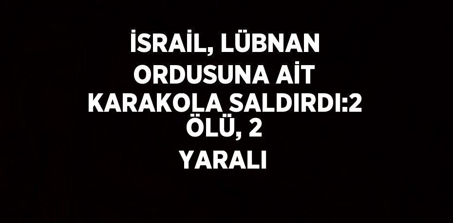 İSRAİL, LÜBNAN ORDUSUNA AİT KARAKOLA SALDIRDI:2 ÖLÜ, 2 YARALI