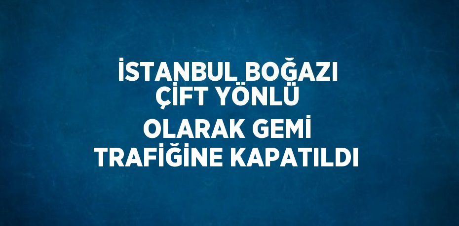 İSTANBUL BOĞAZI ÇİFT YÖNLÜ OLARAK GEMİ TRAFİĞİNE KAPATILDI