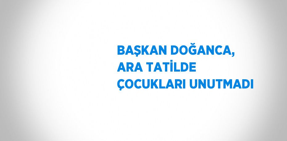 BAŞKAN DOĞANCA, ARA TATİLDE ÇOCUKLARI UNUTMADI