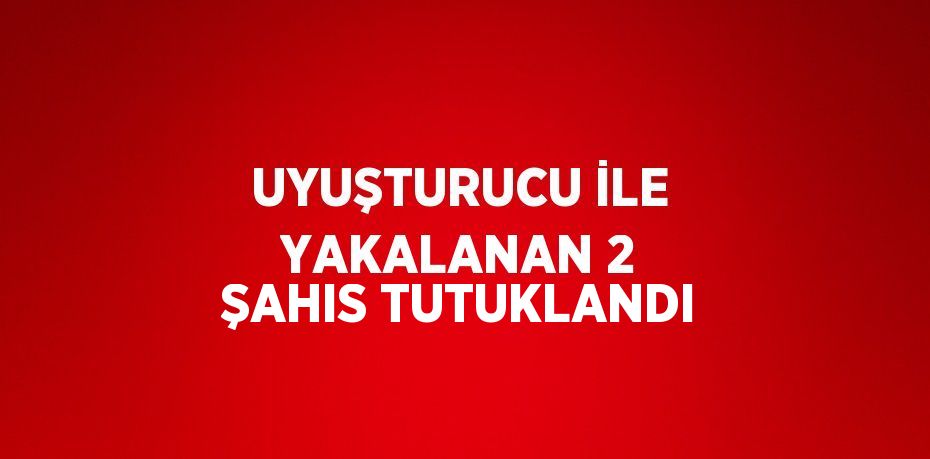 UYUŞTURUCU İLE YAKALANAN 2 ŞAHIS TUTUKLANDI