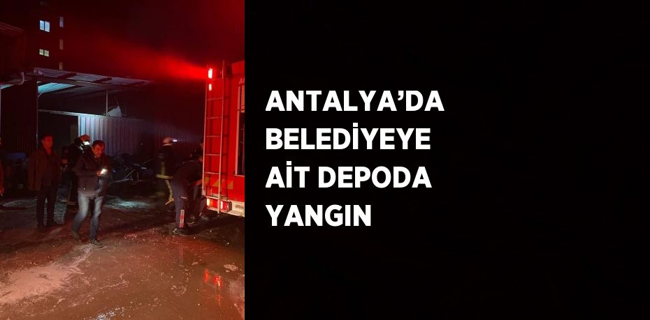 ANTALYA’DA BELEDİYEYE AİT DEPODA YANGIN