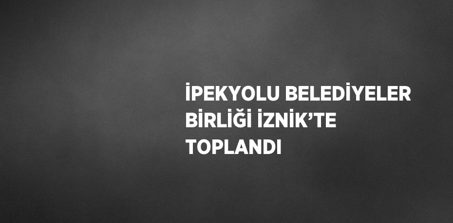 İPEKYOLU BELEDİYELER BİRLİĞİ İZNİK’TE TOPLANDI