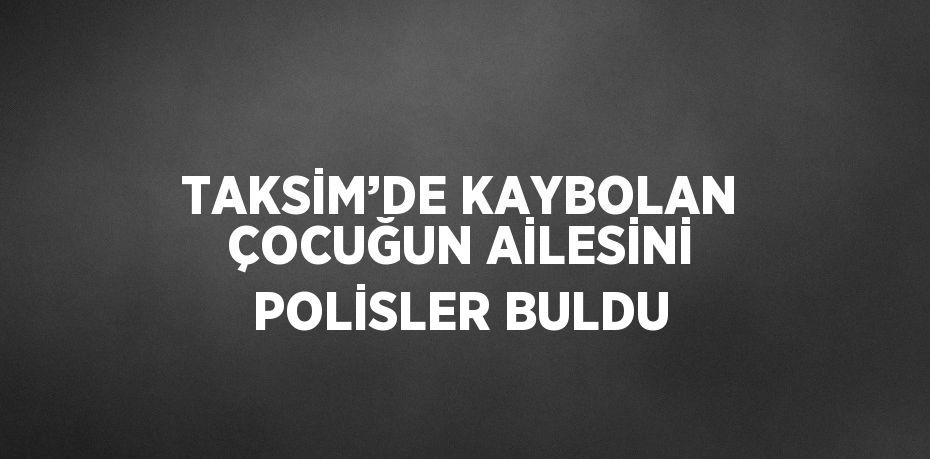 TAKSİM’DE KAYBOLAN ÇOCUĞUN AİLESİNİ POLİSLER BULDU