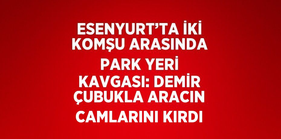 ESENYURT’TA İKİ KOMŞU ARASINDA PARK YERİ KAVGASI: DEMİR ÇUBUKLA ARACIN CAMLARINI KIRDI