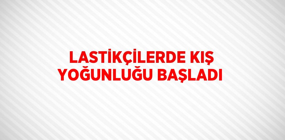 LASTİKÇİLERDE KIŞ YOĞUNLUĞU BAŞLADI