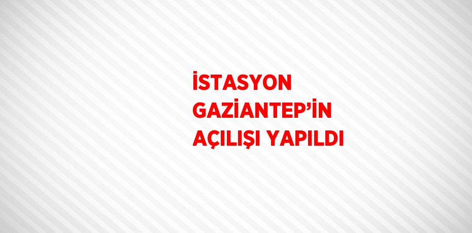 İSTASYON GAZİANTEP’İN AÇILIŞI YAPILDI