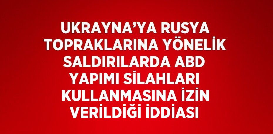 UKRAYNA’YA RUSYA TOPRAKLARINA YÖNELİK SALDIRILARDA ABD YAPIMI SİLAHLARI KULLANMASINA İZİN VERİLDİĞİ İDDİASI