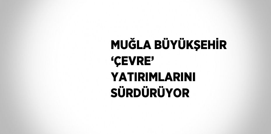 MUĞLA BÜYÜKŞEHİR ‘ÇEVRE’ YATIRIMLARINI SÜRDÜRÜYOR