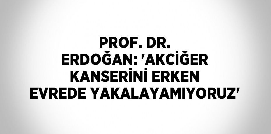 PROF. DR. ERDOĞAN: 'AKCİĞER KANSERİNİ ERKEN EVREDE YAKALAYAMIYORUZ'