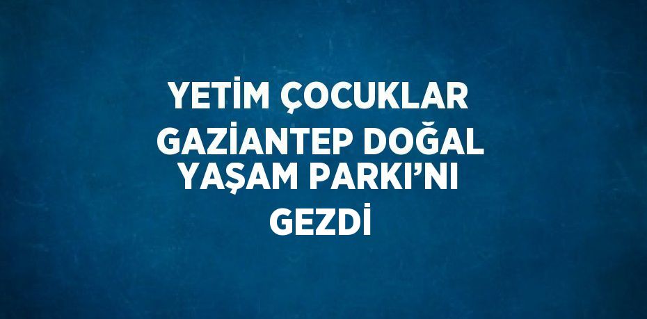 YETİM ÇOCUKLAR GAZİANTEP DOĞAL YAŞAM PARKI’NI GEZDİ