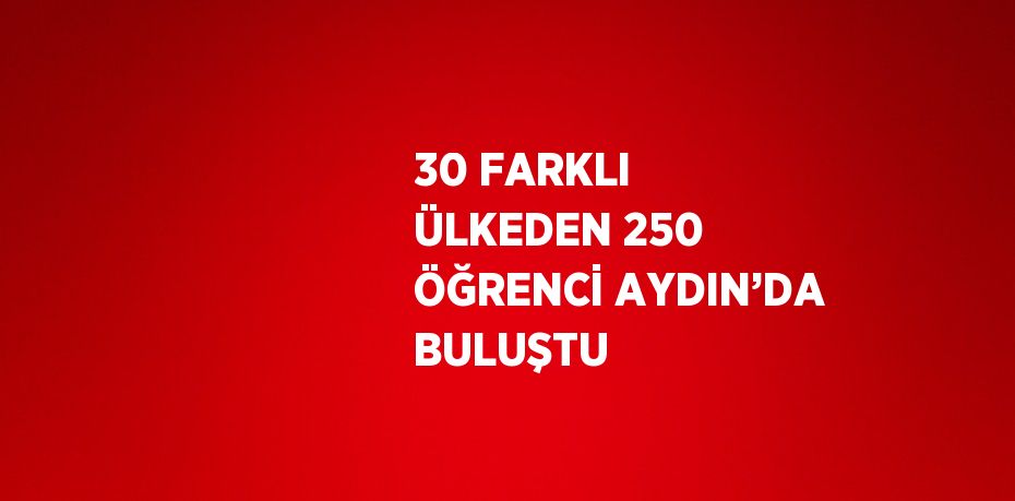 30 FARKLI ÜLKEDEN 250 ÖĞRENCİ AYDIN’DA BULUŞTU