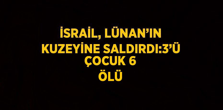 İSRAİL, LÜNAN’IN KUZEYİNE SALDIRDI:3’Ü ÇOCUK 6 ÖLÜ