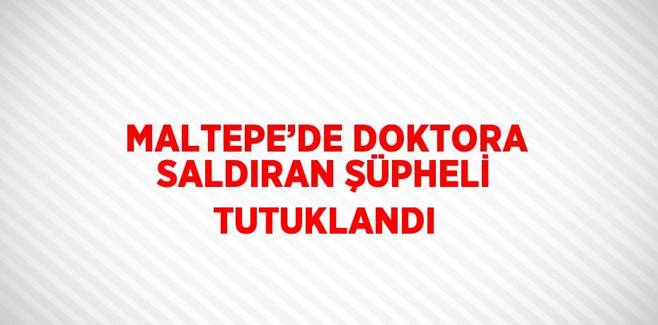 MALTEPE’DE DOKTORA SALDIRAN ŞÜPHELİ TUTUKLANDI